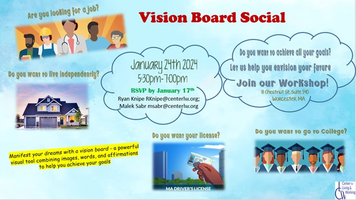 Vision Board Social Flyer. Pre-ETS AND TAP Consumers!! Join us for a Vision Board Social! January 24th 2024 from 5:30pm-7pm! 18 Chestnut St, Suite 540 Worcester, MA Manifest your dreams with a vision board - a powerful visual tool combining images, words and affirmations to help you achieve your goals. RSVP by January 17th with Ryan or Malek: Ryan - RKnipe@centerlw.org Malek - MSabr@centerlw.org